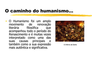 O caminho do humanismo… O Humanismo foi um amplo movimento de renovação literária filosófica que acompanhou todo o período do Renascimento e é muitas vezes interpretado como uma das suas causas principais e também como a sua expressão mais autêntica e significativa. O Inferno de Dante 