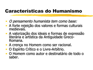Características do Humanismo O pensamento humanista tem como base: A forte rejeição dos valores e formas culturais medievais. A valorização dos ideais e formas de expressão literária e artística da Antiguidade Greco-Romana.  A crença no Homem como ser racional. O Espírito Crítico e o Livre-Arbítrio. O Homem como autor e destinatário de todo o saber. 