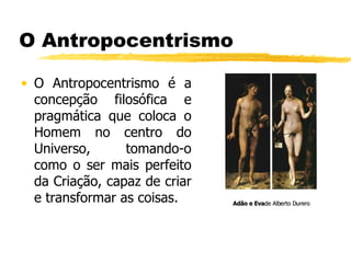 O Antropocentrismo O Antropocentrismo é a concepção filosófica e pragmática que coloca o Homem no centro do Universo, tomando-o como o ser mais perfeito da Criação, capaz de criar e transformar as coisas. Adão e Eva de Alberto Durero  