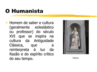 O Humanista Homem de saber e cultura (geralmente eclesiástico ou professor) do século XVI que se inspira na cultura da Antiguidade Clássica, que  a reinterpreta à luz da Razão e do espírito crítico do seu tempo. Petrarca 