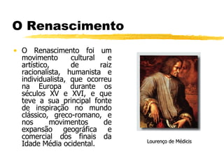 O Renascimento O Renascimento foi um movimento cultural e artístico, de raiz racionalista, humanista e individualista, que ocorreu na Europa durante os séculos XV e XVI, e que teve a sua principal fonte de inspiração no mundo clássico, greco-romano, e nos movimentos de expansão geográfica e comercial dos finais da Idade Média ocidental. Lourenço de Médicis 