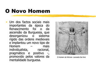 O Novo Homem Um dos factos sociais mais importantes da época do Renascimento foi o da ascensão da Burguesia, que desorganizou o sistema rígido das ordens medievais e implantou um novo tipo de Homem – mais individualista, racional, pragmático e positivo -, promovido pelos valores da mentalidade burguesa. O Homem de Vitrúvio- Leonardo Da Vinci 