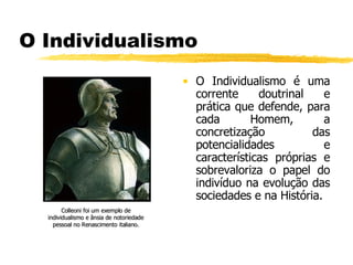 O Individualismo O Individualismo é uma corrente doutrinal e prática que defende, para cada Homem, a concretização das potencialidades e características próprias e sobrevaloriza o papel do indivíduo na evolução das sociedades e na História.  Colleoni foi um exemplo de individualismo e ânsia de notoriedade pessoal no Renascimento italiano. 