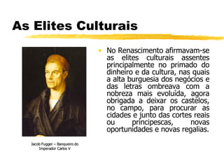 As Elites Culturais No Renascimento afirmavam-se as elites culturais assentes principalmente no primado do dinheiro e da cultura, nas quais a alta burguesia dos negócios e das letras ombreava com a nobreza mais evoluída, agora obrigada a deixar os castelos, no campo, para procurar as cidades e junto das cortes reais ou principescas, novas oportunidades e novas regalias. Jacob Fugger – Banqueiro do Imperador Carlos V 