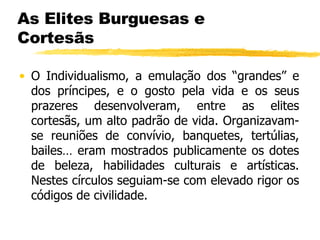 As Elites Burguesas e Cortesãs O Individualismo, a emulação dos “grandes” e dos príncipes, e o gosto pela vida e os seus prazeres desenvolveram, entre as elites cortesãs, um alto padrão de vida. Organizavam-se reuniões de convívio, banquetes, tertúlias, bailes… eram mostrados publicamente os dotes de beleza, habilidades culturais e artísticas. Nestes círculos seguiam-se com elevado rigor os códigos de civilidade. 
