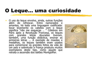 O Leque… uma curiosidade O uso do leque envolve, ainda, outras funções além do refrescar. Entre namorados e amantes, há toda uma linguagem codificada: tocar levemente os cabelos com o leque significa "não me esqueças .. " Célebres em Paris após a Revolução Francesa, os leques com grandes letras douradas tiveram, também, uma função didáctica, ensinar as primeiras letras ... À exemplo de moedas e medalhas, os leques também eram usados para comemorar os grandes feitos da vida de um país e sobretudo a França produziu muitos exemplares deste tipo, como aquele que retrata a ascensão dos balões Montgolfier.  