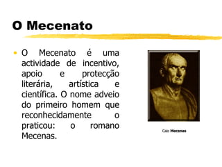 O Mecenato O Mecenato é uma actividade de incentivo, apoio e protecção literária, artística e científica. O nome adveio do primeiro homem que reconhecidamente o praticou: o romano Mecenas. Caio  Mecenas   