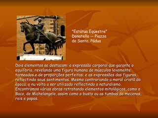Dois elementos se destacam: a expressão corporal que garante o equilíbrio, revelando uma figura humana de músculos levemente torneados e de proporções perfeitas; e as expressões das figuras, reflectindo seus sentimentos. Mesmo contrariando a moral cristã da época, o nu volta a ser utilizado reflectindo o naturalismo.  Encontramos várias obras retratando elementos mitológicos, como o Baco, de Michelangelo, assim como o busto ou as tumbas de mecenas, reis e papas.  "Estátua Eqüestre" Donatello -- Piazza do Santo, Pádua   
