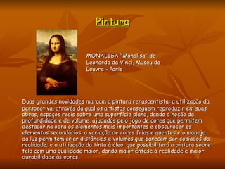 Pintura Duas grandes novidades marcam a pintura renascentista: a utilização da perspectiva, através da qual os artistas conseguem reproduzir em suas obras, espaços reais sobre uma superfície plana, dando a noção de profundidade e de volume, ajudados pelo jogo de cores que permitem destacar na obra os elementos mais importantes e obscurecer os elementos secundários, a variação de cores frias e quentes e o manejo da luz permitem criar distâncias e volumes que parecem ser copiados da realidade; e a utilização da tinta à óleo, que possibilitará a pintura sobre tela com uma qualidade maior, dando maior ênfase à realidade e maior durabilidade às obras.  MONALISA "Monalisa" de Leonardo da Vinci, Museu do Louvre - Paris  