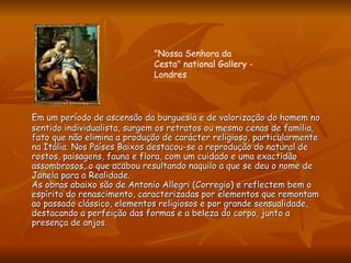 Em um período de ascensão da burguesia e de valorização do homem no sentido individualista, surgem os retratos ou mesmo cenas de família, fato que não elimina a produção de carácter religioso, particularmente na Itália. Nos Países Baixos destacou-se a reprodução do natural de rostos, paisagens, fauna e flora, com um cuidado e uma exactidão assombrosos, o que acabou resultando naquilo a que se deu o nome de Janela para a Realidade.  As obras abaixo são de Antonio Allegri (Corregio) e reflectem bem o espírito do renascimento, caracterizadas por elementos que remontam ao passado clássico, elementos religiosos e por grande sensualidade, destacando a perfeição das formas e a beleza do corpo, junto a presença de anjos.  "Nossa Senhora da Cesta" national Gallery - Londres  