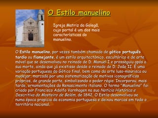 O Estilo manuelino O  Estilo manuelino , por vezes também chamado de  gótico português tardio  ou  flamejante , é um estilo arquitectónico, escultórico e de arte móvel que se desenvolveu no reinado de D. Manuel I e prosseguiu após a sua morte, ainda que já existisse desde o reinado de D. João II. É uma variação portuguesa do Gótico final, bem como da arte luso-mourisca ou mudéjar, marcada por uma sistematização de motivos iconográficos próprios, de grande porte, simbolizando o poder régio. Incorporou, mais tarde, ornamentações do Renascimento italiano. O termo "Manuelino" foi criado por Francisco Adolfo Varnhagen na sua  Notícia Histórica e Descritiva do Mosteiro de Belém , de 1842. O Estilo desenvolveu-se numa época propícia da economia portuguesa e deixou marcas em todo o território nacional. Igreja Matriz da Golegã, cujo portal é um dos mais característicos do manuelino. 
