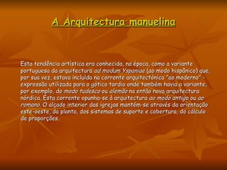 A Arquitectura manuelina Esta tendência artística era conhecida, na época, como a variante portuguesa da arquitectura  ad modum Yspaniae  (ao modo hispânico) que, por sua vez, estava incluída na corrente arquitectónica "ao moderno" - expressão utilizada para o gótico tardio onde também havia a variante, por exemplo, do  modo tudesco  ou  alemão  na então nova arquitectura nórdica. Esta corrente opunha-se à arquitectura  ao modo antigo  ou  ao romano . O alçado interior das igrejas mantém-se através da orientação este-oeste, da planta, dos sistemas de suporte e cobertura, do cálculo de proporções.  