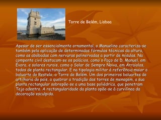 Apesar de ser essencialmente ornamental, o Manuelino caracteriza-se também pela aplicação de determinadas fórmulas técnicas da altura, como as abóbadas com nervuras polinervadas a partir de mísulas. Na compente civil destacam-se os palácios, como o Paço de D. Manuel, em Évora, e solares rurais, como o Solar de Sempre Noiva, em Arraiolos, todos de planta rectangular. E na tipologia militar é referência maior o baluarte do Restelo, a Torre de Belém. Um dos primeiros baluartes de artilharia do país, a quebrar a tradição das torres de menagem, a sua planta rectangular sobrepõe-se a uma base poliédrica, que penetram Tejo adentro. A rectangularidade da planta opõe-se à curvilínea da decoração esculpida. Torre de Belém, Lisboa 