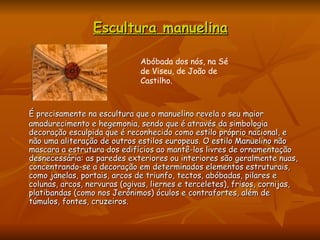 Escultura manuelina É precisamente na escultura que o manuelino revela o seu maior amadurecimento e hegemonia, sendo que é através da simbologia decoração esculpida que é reconhecido como estilo próprio nacional, e não uma aliteração de outros estilos europeus. O estilo Manuelino não mascara a estrutura dos edifícios ao mantê-los livres de ornamentação desnecessária: as paredes exteriores ou interiores são geralmente nuas, concentrando-se a decoração em determinados elementos estruturais, como janelas, portais, arcos de triunfo, tectos, abóbadas, pilares e colunas, arcos, nervuras (ogivas, liernes e terceletes), frisos, cornijas, platibandas (como nos Jerónimos) óculos e contrafortes, além de túmulos, fontes, cruzeiros.  Abóbada dos nós, na Sé de Viseu, de João de Castilho.  