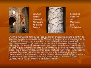 O estilo manuelino tem a sua fase de maior amadurecimento a partir da segunda década de reinado de D. Manuel. Os escultores e arquitectos de Portugal definiram, neste contexto, um estilo de uma originalidade vigorosa que ainda hoje causa espanto entre todo o património artístico português. Os motivos ornamentais que caracterizam esta tendência são de uma riqueza impressionante e, ao contrário do que se tornou vulgar dizer, não é caracterizada apenas pelos motivos marítimos, inspirados na Era das Descobertas, mas por um conjunto de símbolos de ordem diversa onde, eventualmente, se encontram elementos do género. A ideia de que os motivos ornamentais se ligavam ao mar deve-se a Edgar Quinet, em 1857, e tornou-se um lugar-comum. Colunas torsas, típicas do Manuelino,  na Sé da Guarda.  Coluna no Claustro do Mosteiro dos Jerónimos 