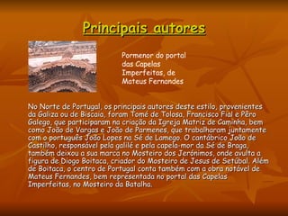 Principais autores No Norte de Portugal, os principais autores deste estilo, provenientes da Galiza ou de Biscaia, foram Tomé de Tolosa, Francisco Fial e Pêro Galego, que participaram na criação da Igreja Matriz de Caminha, bem como João de Vargas e João de Parmenes, que trabalharam juntamente com o português João Lopes na Sé de Lamego. O cantábrico João de Castilho, responsável pela galilé e pela capela-mor da Sé de Braga, também deixou a sua marca no Mosteiro dos Jerónimos, onde avulta a figura de Diogo Boitaca, criador do Mosteiro de Jesus de Setúbal. Além de Boitaca, o centro de Portugal conta também com a obra notável de Mateus Fernandes, bem representada no portal das Capelas  Imperfeitas, no Mosteiro da Batalha. Pormenor do portal das Capelas Imperfeitas, de Mateus Fernandes  