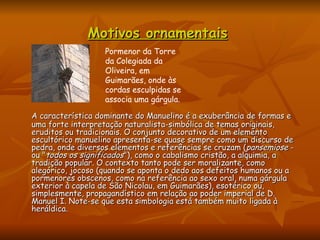 Motivos ornamentais   A característica dominante do Manuelino é a exuberância de formas e uma forte interpretação naturalista-simbólica de temas originais, eruditos ou tradicionais. O conjunto decorativo de um elemento escultórico manuelino apresenta-se quase sempre como um discurso de pedra, onde diversos elementos e referências se cruzam ( pansemiose  - ou " todos os significados "), como o cabalismo cristão, a alquimia, a tradição popular. O contexto tanto pode ser moralizante, como alegórico, jocoso (quando se aponta o dedo aos defeitos humanos ou a pormenores obscenos, como na referência ao sexo oral, numa gárgula exterior à capela de São Nicolau, em Guimarães), esotérico ou, simplesmente, propagandístico em relação ao poder imperial de D. Manuel I. Note-se que esta simbologia está também muito ligada à heráldica. Pormenor da Torre da Colegiada da Oliveira, em Guimarães, onde às cordas esculpidas se associa uma gárgula.  
