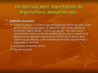 Os motivos mais importantes da arquitectura manuelina são: Símbolos nacionais:   A esfera armilar (" a esfera dos matemáticos " conferida como divisa por D. João II ao seu genro, D. Manuel I, que, tendo escrito no meridiano " Spera Mundi " - Esfera do Mundo - foi, mais tarde, interpretada como sinal de um desígnio divino para o reinado de D. Manuel que se apresenta nos motivos artísticos do estilo como " Esperança do Mundo ", como também poderia ser interpretada a expressão aí inscrita)  A Cruz da Ordem de Cristo;  Escudo nacional;  