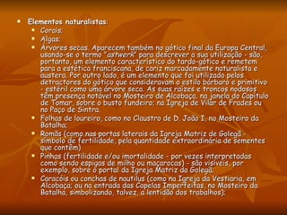 Elementos naturalistas :  Corais;  Algas;  Árvores secas. Aparecem também no gótico final da Europa Central, usando-se o termo " astwerk " para descrever a sua utilização - são, portanto, um elemento característico do tardo-gótico e remetem para a estética franciscana, de cariz marcadamente naturalista e austera. Por outro lado, é um elemento que foi utilizado pelos detractores do gótico que consideravam o estilo bárbaro e primitivo - estéril como uma árvore seca. As suas raízes e troncos nodosos têm presença notável no Mosteiro de Alcobaça, na janela do Capítulo de Tomar, sobre o busto fundeiro; na Igreja de Vilar de Frades ou no Paço de Sintra.  Folhas de loureiro, como no Claustro de D. João I, no Mosteiro da Batalha;  Romãs (como nas portas laterais da Igreja Matriz de Golegã - símbolo de fertilidade, pela quantidade extraordinária de sementes que contêm)  Pinhas (fertilidade e/ou imortalidade - por vezes interpretadas como sendo espigas de milho ou maçarocas) - são visíveis, por exemplo, sobre o portal da Igreja Matriz da Golegã;  Caracóis ou conchas de nautilus (como na Igreja da Vestiaria, em Alcobaça; ou na entrada das Capelas Imperfeitas, no Mosteiro da Batalha, simbolizando, talvez, a lentidão dos trabalhos);  