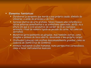 Elementos fantásticos :  Ouroboros (a serpente que morde a sua própria cauda: símbolo do Universo: a união do princípio e do fim)  Sereias (motivo de arte profana, talvez fossem uma referência a várias palavras semelhantes e ao simbolismo associado:  serão , ou a altura em que o ciclo produtivo do cardar da lã se realizava;  serenata , ritual de namoro ligado ao pecado da carne, tal como em  serralho );  Monstros (principalmente as gárgulas, mas também outros, como dragões e animais de boca aberta, devorando o seu próprio corpo)  Orelhudos (cabeças com orelhas descomunalmente grandes, como no cadeiral de Santa Cruz de Coimbra);  Animais realizando acções humanas, numa perspectiva carnavalesca, como a tocar instrumentos musicais.  