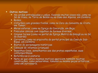 Outros motivos :  As cordas entrelaçadas e cabos, fazendo muitas vezes nós, como na Sé de Viseu, na Torre de Belém ou na Casa dos Alpoins, em Coimbra.  Redes;  Cinturões com grandes fivelas, como no Coro do Convento de Cristo, em Tomar;  Meias esferas, como na Igreja da Conceição, em Beja;  Pináculos cónicos com cogulhos de formas diversas;  Colunas torsas (como no portal da Igreja Matriz da Golegã ou na Sé da Guarda)  Correntes, como na arquivolta do portal principal da Casa de Sub-Ripas, em Coimbra;  Bustos de personagens históricas;  Cabeças de infantes (crianças)  Desenhos finos, semelhantes aos das pratas espanholas, suas contemporâneas.  Referências à cestaria;  Note-se que estes mesmos motivos aparecem também noutras construções, como pelourinhos, túmulos ou mesmo peças artísticas, como em ourivesaria. 