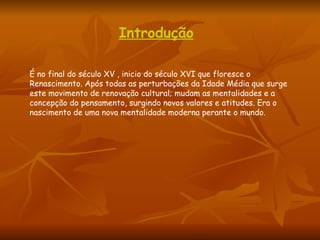 Introdução É no final do século XV , inicio do século XVI que floresce o Renascimento. Após todas as perturbações da Idade Média que surge este movimento de renovação cultural; mudam as mentalidades e a concepção do pensamento, surgindo novos valores e atitudes. Era o nascimento de uma nova mentalidade moderna perante o mundo.  