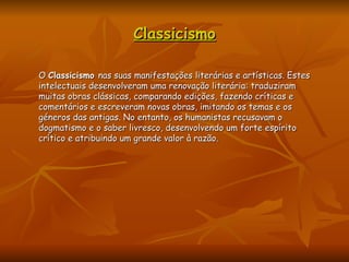 Classicismo O  Classicismo  nas suas manifestações literárias e artísticas. Estes intelectuais desenvolveram uma renovação literária: traduziram muitas obras clássicas, comparando edições, fazendo críticas e comentários e escreveram novas obras, imitando os temas e os géneros das antigas. No entanto, os humanistas recusavam o dogmatismo e o saber livresco, desenvolvendo um forte espírito crítico e atribuindo um grande valor à razão. 