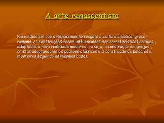 A arte renascentista Na medida em que o Renascimento resgata a cultura clássica, greco-romana, as construções foram influenciadas por características antigas, adaptadas à nova realidade moderna, ou seja, a construção de igrejas cristãs adoptando-se os padrões clássicos e a construção de palácios e mosteiros seguindo as mesmas bases.  