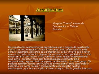 Arquitectura Os arquitectos renascentistas perceberam que a origem de construção clássica estava na geometria euclidiana, que usava como base de suas obras o quadrado, aplicando-se a perspectiva, com o intuito de se obter uma construção harmónica. Apesar de racional e antropocêntrica, a arte renascentista continuou cristã, porém as novas igrejas adoptaram um novo estilo, caracterizado pela funcionalidade e portanto pela racionalidade, representada pelo plano centralizado, ou a cruz grega. Os palácios também foram construídos de forma plana tendo como base o quadrado, um corpo sólido e normalmente com um pátio central, quadrangular, que tem a função de fazer chegar a luz às janelas internas  Hospital Tavera" Alonso de Covarrubias -- Toledo, Espanha  