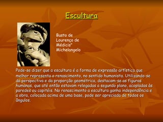 Escultura Pode-se dizer que a escultura é a forma de expressão artística que melhor representa o renascimento, no sentido humanista. Utilizando-se da perspectiva e da proporção geométrica, destacam-se as figuras humanas, que até então estavam relegadas a segundo plano, acopladas às paredes ou capitéis. No renascimento a escultura ganha independência e a obra, colocada acima de uma base, pode ser apreciada de todos os ângulos.  Busto de Lourenço de Médicis" Michelangelo  