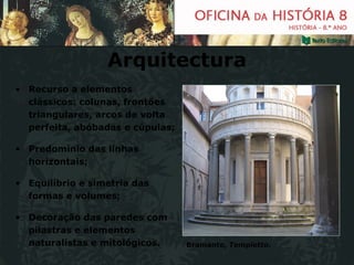Arquitectura Recurso a elementos clássicos: colunas, frontões triangulares, arcos de volta perfeita, abóbadas e cúpulas; Predomínio das linhas horizontais; Equilíbrio e simetria das formas e volumes; Decoração das paredes com pilastras e elementos naturalistas e mitológicos. Bramante,  Tempietto. 