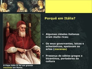 Porquê em Itália? Algumas cidades italianas eram muito ricas; Os seus governantes, laicos e eclesiásticos, apoiavam as   artes ( mecenas) ). Presença de sábios gregos e bizantinos, portadores da cultura O Papa Júlio II foi um grande  mecenas  em Roma. 