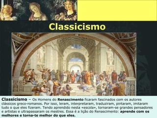 Classicismo Classicismo  –  Os Homens do  Renascimento  ficaram fascinados com os autores clássicos greco-romanos. Por isso, leram, interpretaram, traduziram, pintaram, imitaram tudo o que eles fizeram. Tendo aprendido nesta «escola», tornaram-se grandes pensadores e artistas e ultrapassaram os mestres. Essa é a lição do Renascimento:  aprende com os melhores e torna-te melhor do que eles. 