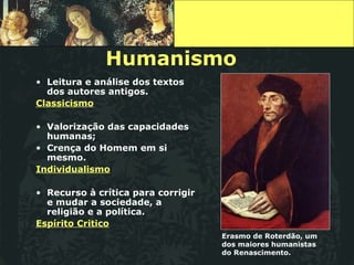 Humanismo Leitura e análise dos textos dos autores antigos. Classicismo Valorização das capacidades humanas; Crença do Homem em si mesmo. Individualismo Recurso à crítica para corrigir e mudar a sociedade, a religião e a política. Espírito Critico Erasmo de Roterdão, um dos maiores humanistas do Renascimento. 