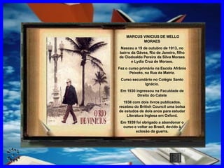 CLIQUE AQUI MARCUS VINICIUS DE MELLO MORAES Nasceu a 19 de outubro de 1913, no bairro da Gávea, Rio de Janeiro, filho de Clodoaldo Pereira da Silva Moraes e Lydia Cruz de Moraes. Fez o curso primário na Escola Afrânio Peixoto, na Rua da Matriz. Curso secundário no Colégio Santo Ignácio. Em 1930 ingressou na Faculdade de Direito do Catete 1938 com dois livros publicados, recebeu do British Council uma bolsa de estudos de dois anos para estudar Literatura Inglesa em Oxford. Em 1939 foi obrigado a abandonar o curso e voltar ao Brasil, devido à eclosão da guerra. 