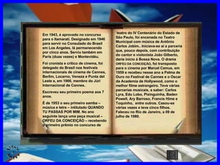 CLIQUE AQUI teatro do IV   Centenário do Estado de São Paulo, foi encenada no Teatro Municipal com música de Antônio Carlos Jobim.. Iniciava-se aí a parceria que, pouco depois, com contribuição do cantor e violonista João Gilberto, daria início à Bossa Nova. O drama  ORFEU DA   CONCEIÇÃO , foi transposto para o cinema por Marcel Camus, em 1959 e recebeu nesse ano a Palma de Ouro no Festival de Cannes e o Oscar da Academia de Hollywood, como o melhor filme estrangeiro. Teve várias parcerias musicais, a saber: Carlos Lyra, Edu Lobo, Pixinguinha, Baden Powell, Ary Barroso, Francis Hime e Toquinho,  entre outros. Casou-se várias vezes e teve cinco filhos. Faleceu no Rio de Janeiro, a 09 de julho de 1980. Em 1943, é aprovado no concurso para o Itamarati. Designado em 1946 para servir no Consulado do Brasil em Los Angeles, lá permanecendo por cinco anos. Serviu também em Paris (duas vezes) e Montevidéu. Foi cronista e crítico de cinema, foi delegado do Brasil nos festivais internacionais de cinema de Cannes, Berlim, Locarno, Veneza e Punta del Leste e, em 1966, membro do Júri Internacional de Cannes. Escreveu seu primeiro poema aos 7 anos. É de 1953 o seu primeiro samba – música e letra – intitulado QUANDO TU PASSAS POR MIM. No ano seguinte lança uma peça musical – ORFEU DA CONCEIÇÃO – recebendo o primeiro prêmio no concurso de  