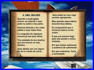 A  UMA  MULHER Quando a madrugada entrou, eu estendi o meu peito nu sobre o teu peito. Estavas trêmula e teu rosto pálido e tuas mãos frias. E a angustia do regresso morava já nos teus olhos. Tive piedade do teu destino que era morrer no meu destino. Quis afastar por um segun-  do de ti o fardo da carne. Quis beijar-te num vago carinho agradecido. Mas quando meus lábios tocaram teus lábios, Eu compreendi que a morte já estava no teu corpo. E que era preciso fugir para não perder o único instante, Em que fostes realmente a ausência de sofrimento Em que realmente  foste a serenidade CLIQUE AQUI 