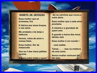 SONETO  DE  DEVOÇÃO Essa mulher que se arremesa, fria E lúbrica aos meus braços, e nos seios Me arrebata e me beija e balbucia Versos, votos de amor e nomes feios. Essa mulher, flor de melancolia Que se ri dos meus pálidos receios A única entre todas a quem dei os carinhos que nunca a outra daria. Essa mulher que a cada amor proclama A miséria e a grandeza de quem ama E guarda a marca dos meus dentes nela Essa mulher é um mundo ! - uma cadela. Talvez …  -  mas na moldura de uma cama Nunca mulher nenhuma foi tão bela. CLIQUE AQUI 