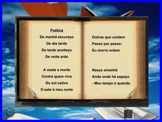 Outros que contem Passo por passo: Eu morro ontem Nasço amanhã Ando onde há espaço - Meu tempo é quando . Poética De manhã escureço De dia tardo De tarde anoiteço De noite ardo A oeste a morte Contra quem vivo Do sul cativo O este é meu norte CLIQUE AQUI 