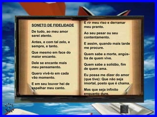 SONETO DE FIDELIDADE De tudo, ao meu amor serei atento. Antes, e com tal zelo, e sempre, e tanto. Que mesmo em face do maior encanto.  Dele se encante mais meu pensamento. Quero vivê-lo em cada vão momento. E em seu louvor hei de espalhar meu canto. E rir meu riso e derramar meu pranto. Ao seu pesar ou seu contentamento. E assim, quando mais tarde me procure. Quem sabe a morte, angús-tia de quem vive. Quem sabe a solidão, fim de quem ama. Eu possa me dizer do amor (que tive): Que não seja imortal, posto que é chama. Mas que seja infinito enquanto dure. CLIQUE AQUI 