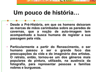 Um pouco de história…
• Desde a Pré-História, em que os homens deixaram
as marcas de mãos carimbadas sobre as paredes de
cavernas, que a noção de auto-imagem tem
acompanhado a busca humana de registar a sua
passagem pela vida.
• Particularmente a partir do Renascimento, o ser
humano passou a ser o grande foco das
preocupações da vida e do imaginário dos artistas.
O retrato, então, tornou-se um dos gêneros mais
populares da pintura, utilizado, na ausência da
fotografia, para representar pessoas e famílias
nobres e burguesas.
 