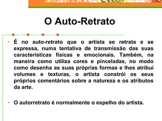 O Auto-Retrato
• É no auto-retrato que o artista se retrata e se
expressa, numa tentativa de transmissão das suas
características físicas e emocionais. Também, na
maneira como utiliza cores e pinceladas, no modo
como desenha as suas próprias formas e lhes atribui
volumes e texturas, o artista constrói os seus
próprios comentários sobre a natureza e os atributos
da arte.
• O autorretrato é normalmente o espelho do artista.
 