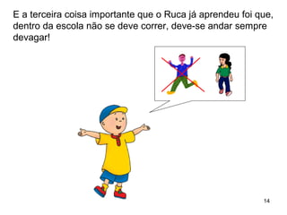 14
E a terceira coisa importante que o Ruca já aprendeu foi que,
dentro da escola não se deve correr, deve-se andar sempre
devagar!
 