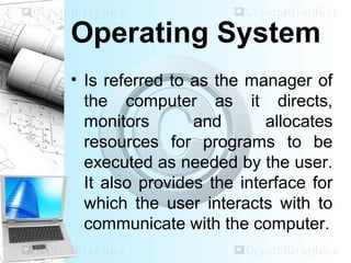 Operating System
• Is referred to as the manager of
the computer as it directs,
monitors and allocates
resources for programs to be
executed as needed by the user.
It also provides the interface for
which the user interacts with to
communicate with the computer.
 