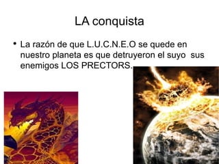 LA conquista La razón de que L.U.C.N.E.O se quede en nuestro planeta es que detruyeron el suyo  sus enemigos LOS PRECTORS. 