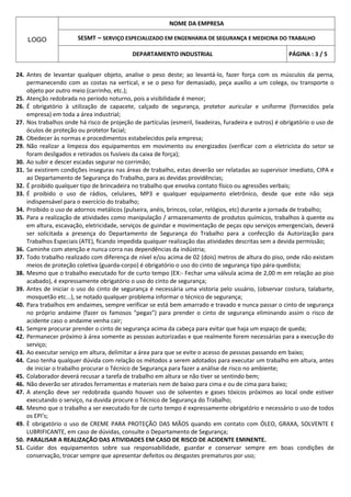 NOME DA EMPRESA

    LOGO               SESMT – SERVIÇO ESPECIALIZADO EM ENGENHARIA DE SEGURANÇA E MEDICINA DO TRABALHO

                                            DEPARTAMENTO INDUSTRIAL                                     PÁGINA : 3 / 5


24. Antes de levantar qualquer objeto, analise o peso deste; ao levantá-lo, fazer força com os músculos da perna,
    permanecendo com as costas na vertical, e se o peso for demasiado, peça auxílio a um colega, ou transporte o
    objeto por outro meio (carrinho, etc.);
25. Atenção redobrada no período noturno, pois a visibilidade é menor;
26. É obrigatório à utilização de capacete, calçado de segurança, protetor auricular e uniforme (fornecidos pela
    empresa) em toda a área industrial;
27. Nos trabalhos onde há risco de projeção de partículas (esmeril, lixadeiras, furadeira e outros) é obrigatório o uso de
    óculos de proteção ou protetor facial;
28. Obedecer às normas e procedimentos estabelecidos pela empresa;
29. Não realizar a limpeza dos equipamentos em movimento ou energizados (verificar com o eletricista do setor se
    foram desligados e retirados os fusíveis da caixa de força);
30. Ao subir e descer escadas segurar no corrimão;
31. Se existirem condições inseguras nas áreas de trabalho, estas deverão ser relatadas ao supervisor imediato, CIPA e
    ao Departamento de Segurança do Trabalho, para as devidas providências;
32. É proibido qualquer tipo de brincadeira no trabalho que envolva contato físico ou agressões verbais;
33. É proibido o uso de rádios, celulares, MP3 e qualquer equipamento eletrônico, desde que este não seja
    indispensável para o exercício do trabalho;
34. Proibido o uso de adornos metálicos (pulseira, anéis, brincos, colar, relógios, etc) durante a jornada de trabalho;
35. Para a realização de atividades como manipulação / armazenamento de produtos químicos, trabalhos à quente ou
    em altura, escavação, eletricidade, serviços de guindar e movimentação de peças opu serviços emergenciais, deverá
    ser solicitada a presença do Departamento de Segurança do Trabalho para a confecção da Autorização para
    Trabalhos Especiais (ATE), ficando impedida qualquer realização das atividades descritas sem a devida permissão;
36. Caminhe com atenção e nunca corra nas dependências da indústria;
37. Todo trabalho realizado com diferença de nível e/ou acima de 02 (dois) metros de altura do piso, onde não existam
    meios de proteção coletiva (guarda-corpo) é obrigatório o uso do cinto de segurança tipo pára-quedista;
38. Mesmo que o trabalho executado for de curto tempo (EX:- Fechar uma válvula acima de 2,00 m em relação ao piso
    acabado), é expressamente obrigatório o uso do cinto de segurança;
39. Antes de iniciar o uso do cinto de segurança é necessária uma vistoria pelo usuário, (observar costura, talabarte,
    mosquetão etc...), se notado qualquer problema informar o técnico de segurança;
40. Para trabalhos em andaimes, sempre verificar se está bem amarrado e travado e nunca passar o cinto de segurança
    no próprio andaime (fazer os famosos "pegas”) para prender o cinto de segurança eliminando assim o risco de
    acidente caso o andaime venha cair;
41. Sempre procurar prender o cinto de segurança acima da cabeça para evitar que haja um espaço de queda;
42. Permanecer próximo à área somente as pessoas autorizadas e que realmente forem necessárias para a execução do
    serviço;
43. Ao executar serviço em altura, delimitar a área para que se evite o acesso de pessoas passando em baixo;
44. Caso tenha qualquer dúvida com relação os métodos a serem adotados para executar um trabalho em altura, antes
    de iniciar o trabalho procurar o Técnico de Segurança para fazer a análise de risco no ambiente;
45. Colaborador deverá recusar a tarefa de trabalho em altura se não tiver se sentindo bem;
46. Não deverão ser atirados ferramentas e materiais nem de baixo para cima e ou de cima para baixo;
47. A atenção deve ser redobrada quando houver uso de solventes e gases tóxicos próximos ao local onde estiver
    executando o serviço, na duvida procure o Técnico de Segurança do Trabalho;
48. Mesmo que o trabalho a ser executado for de curto tempo é expressamente obrigatório e necessário o uso de todos
    os EPI’s;
49. È obrigatório o uso de CREME PARA PROTEÇÃO DAS MÃOS quando em contato com ÓLEO, GRAXA, SOLVENTE E
    LUBRIFICANTE, em caso de dúvidas, consulte o Departamento de Segurança;
50. PARALISAR A REALIZAÇÃO DAS ATIVIDADES EM CASO DE RISCO DE ACIDENTE EMINENTE.
51. Cuidar dos equipamentos sobre sua responsabilidade, guardar e conservar sempre em boas condições de
    conservação, trocar sempre que apresentar defeitos ou desgastes prematuros por uso;
 