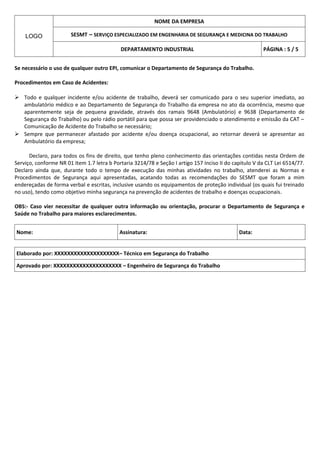 NOME DA EMPRESA

    LOGO               SESMT – SERVIÇO ESPECIALIZADO EM ENGENHARIA DE SEGURANÇA E MEDICINA DO TRABALHO

                                            DEPARTAMENTO INDUSTRIAL                                     PÁGINA : 5 / 5


Se necessário o uso de qualquer outro EPI, comunicar o Departamento de Segurança do Trabalho.

Procedimentos em Caso de Acidentes:

 Todo e qualquer incidente e/ou acidente de trabalho, deverá ser comunicado para o seu superior imediato, ao
  ambulatório médico e ao Departamento de Segurança do Trabalho da empresa no ato da ocorrência, mesmo que
  aparentemente seja de pequena gravidade, através dos ramais 9648 (Ambulatório) e 9638 (Departamento de
  Segurança do Trabalho) ou pelo rádio portátil para que possa ser providenciado o atendimento e emissão da CAT –
  Comunicação de Acidente do Trabalho se necessário;
 Sempre que permanecer afastado por acidente e/ou doença ocupacional, ao retornar deverá se apresentar ao
  Ambulatório da empresa;

      Declaro, para todos os fins de direito, que tenho pleno conhecimento das orientações contidas nesta Ordem de
Serviço, conforme NR 01 Item 1.7 letra b Portaria 3214/78 e Seção I artigo 157 Inciso II do capitulo V da CLT Lei 6514/77.
Declaro ainda que, durante todo o tempo de execução das minhas atividades no trabalho, atenderei as Normas e
Procedimentos de Segurança aqui apresentadas, acatando todas as recomendações do SESMT que foram a mim
endereçadas de forma verbal e escritas, inclusive usando os equipamentos de proteção individual (os quais fui treinado
no uso), tendo como objetivo minha segurança na prevenção de acidentes de trabalho e doenças ocupacionais.

OBS:- Caso vier necessitar de qualquer outra informação ou orientação, procurar o Departamento de Segurança e
Saúde no Trabalho para maiores esclarecimentos.


Nome:                                       Assinatura:                                       Data:


Elaborado por: XXXXXXXXXXXXXXXXXXXX– Técnico em Segurança do Trabalho

Aprovado por: XXXXXXXXXXXXXXXXXXXXX – Engenheiro de Segurança do Trabalho
 