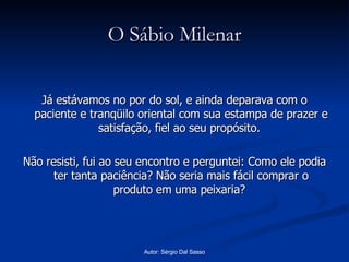 O Sábio Milenar Já estávamos no por do sol, e ainda deparava com o paciente e tranqüilo oriental com sua estampa de prazer e satisfação, fiel ao seu propósito.  Não resisti, fui ao seu encontro e perguntei: Como ele podia ter tanta paciência? Não seria mais fácil comprar o produto em uma peixaria?  