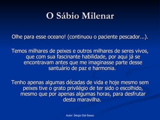 O Sábio Milenar Olhe para esse oceano! (continuou o paciente pescador...). Temos milhares de peixes e outros milhares de seres vivos, que com sua fascinante habilidade, por aqui já se encontravam antes que me imaginasse parte desse santuário de paz e harmonia.  Tenho apenas algumas décadas de vida e hoje mesmo sem peixes tive o grato privilégio de ter sido o escolhido, mesmo que por apenas algumas horas, para desfrutar desta maravilha.  