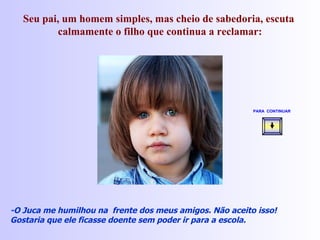 Seu pai, um homem simples, mas cheio de sabedoria, escuta  calmamente o filho que continua a reclamar: -O Juca me humilhou na  frente dos meus amigos. Não aceito isso! Gostaria que ele ficasse doente sem poder ir para a escola. PARA  CONTINUAR   